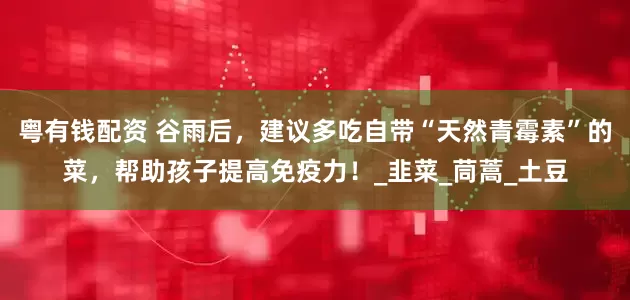 粤有钱配资 谷雨后，建议多吃自带“天然青霉素”的菜，帮助孩子提高免疫力！_韭菜_茼蒿_土豆