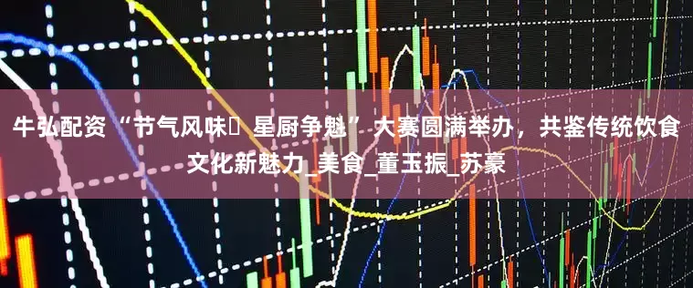 牛弘配资 “节气风味・星厨争魁” 大赛圆满举办，共鉴传统饮食文化新魅力_美食_董玉振_苏豪