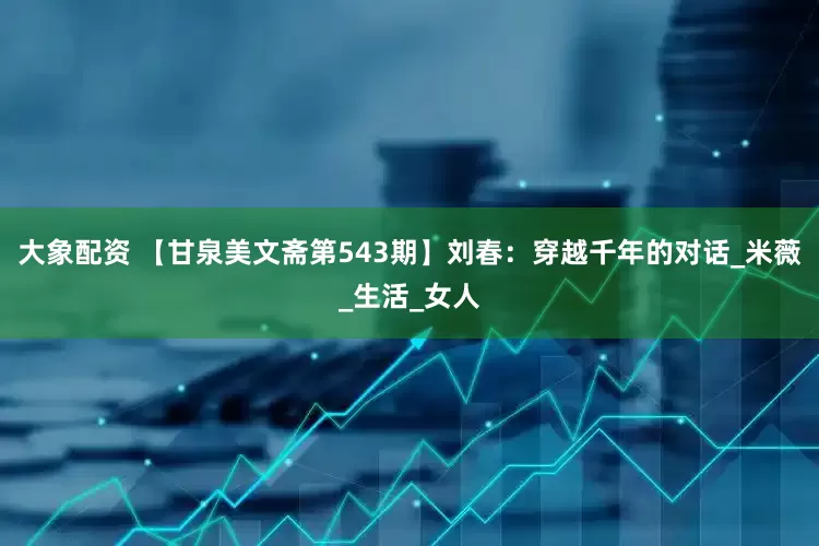大象配资 【甘泉美文斋第543期】刘春：穿越千年的对话_米薇_生活_女人