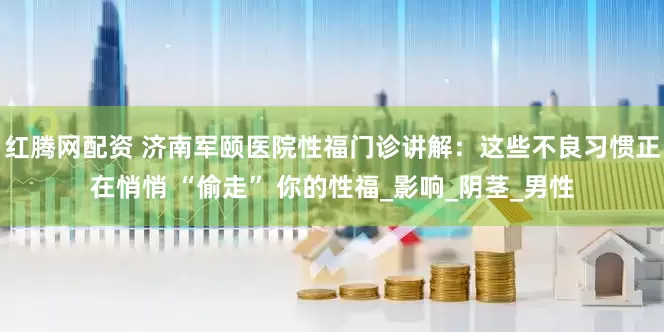 红腾网配资 济南军颐医院性福门诊讲解：这些不良习惯正在悄悄 “偷走” 你的性福_影响_阴茎_男性