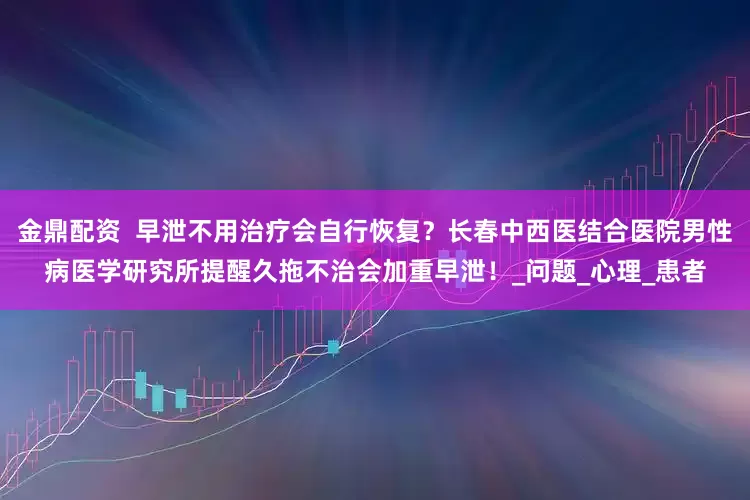 金鼎配资  早泄不用治疗会自行恢复？长春中西医结合医院男性病医学研究所提醒久拖不治会加重早泄！_问题_心理_患者