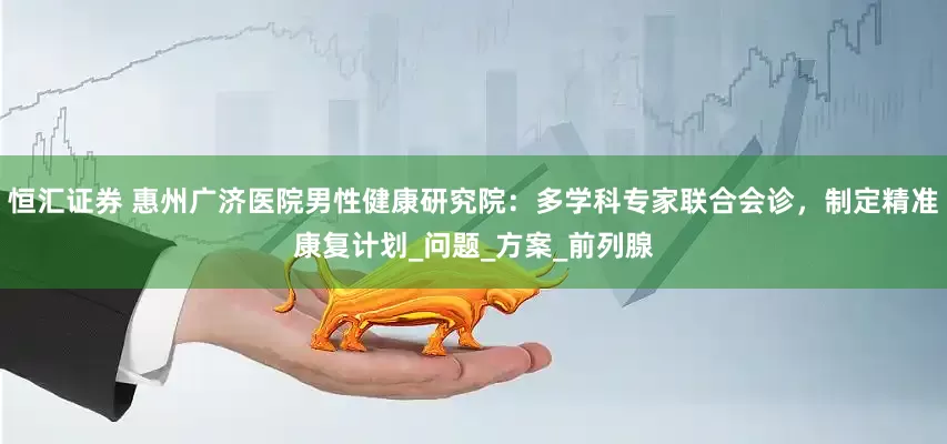 恒汇证券 惠州广济医院男性健康研究院：多学科专家联合会诊，制定精准康复计划_问题_方案_前列腺