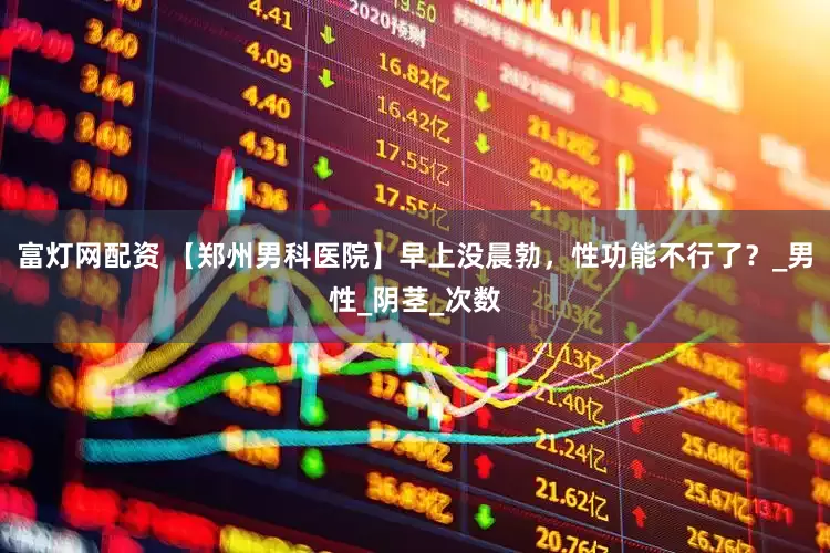 富灯网配资 【郑州男科医院】早上没晨勃，性功能不行了？_男性_阴茎_次数