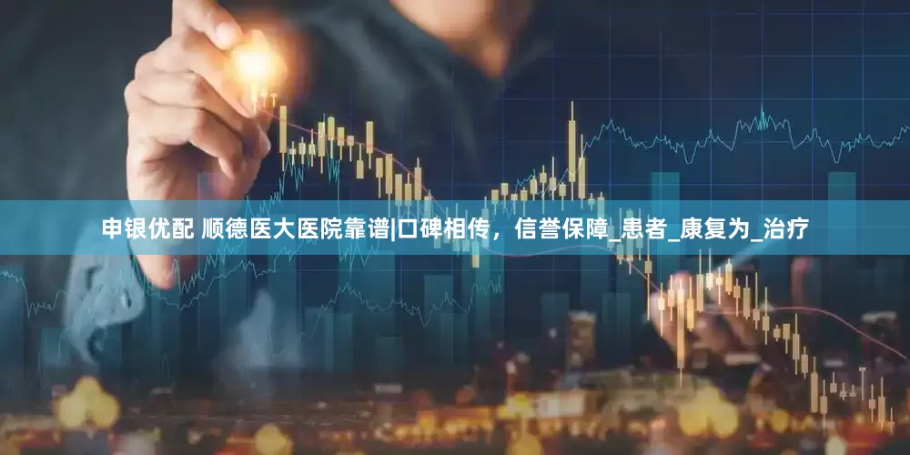 申银优配 顺德医大医院靠谱|口碑相传，信誉保障_患者_康复为_治疗