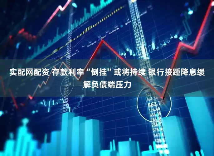 实配网配资 存款利率“倒挂”或将持续 银行接踵降息缓解负债端压力