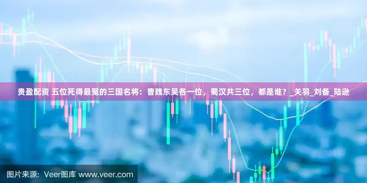 贵盈配资 五位死得最冤的三国名将：曹魏东吴各一位，蜀汉共三位，都是谁？_关羽_刘备_陆逊