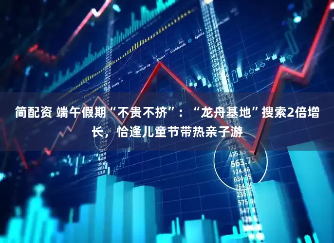 简配资 端午假期“不贵不挤”：“龙舟基地”搜索2倍增长，恰逢儿童节带热亲子游