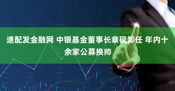 速配发金融网 中银基金董事长章砚卸任 年内十余家公募换帅