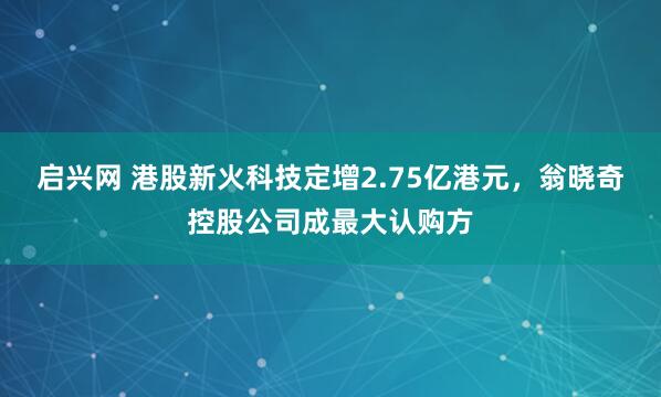 启兴网 港股新火科技定增2.75亿港元，翁晓奇控股公司成最大认购方
