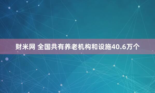 财米网 全国共有养老机构和设施40.6万个