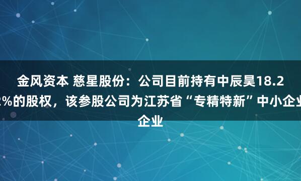 金风资本 慈星股份：公司目前持有中辰昊18.22%的股权，该参股公司为江苏省“专精特新”中小企业