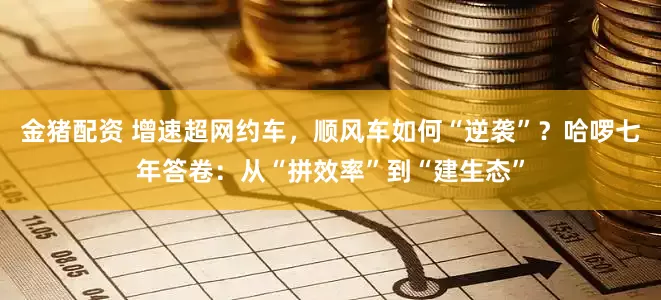 金猪配资 增速超网约车，顺风车如何“逆袭”？哈啰七年答卷：从“拼效率”到“建生态”