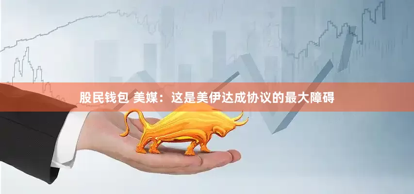 股民钱包 美媒：这是美伊达成协议的最大障碍